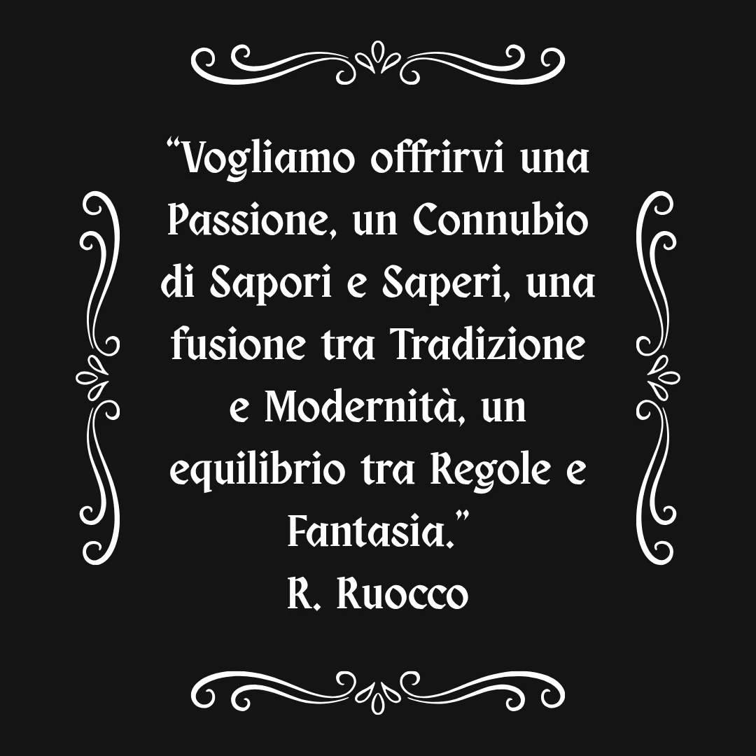 Vogliamo offrirvi una Passione, un Connubio di Sapori e Saperi, una fusione fra Tradizione e Modernità, un equilibrio tra Regole e Fantasia — R. Ruocco